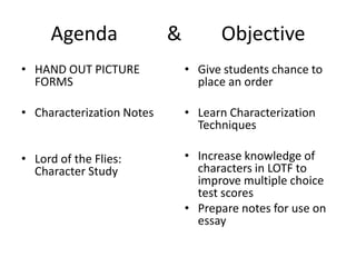 Agenda          &        Objective HAND OUT PICTURE FORMS Characterization Notes Lord of the Flies:  Character Study Give students chance to place an order Learn Characterization Techniques Increase knowledge of characters in LOTF to improve multiple choice test scores Prepare notes for use on essay 
