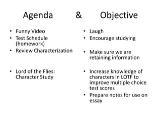 Agenda & Objective
• Funny Video
• Test Schedule
(homework)
• Review Characterization
• Lord of the Flies:
Character Study
• Laugh
• Encourage studying
• Make sure we are
retaining information
• Increase knowledge of
characters in LOTF to
improve multiple choice
test scores
• Prepare notes for use on
essay
 