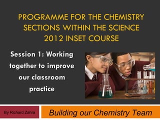 PROGRAMME FOR THE CHEMISTRY
        SECTIONS WITHIN THE SCIENCE
             2012 INSET COURSE
  Session 1: Working
  together to improve
     our classroom
        practice

By Richard Zahra   Building our Chemistry Team
 