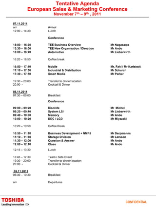 Tentative Agenda
          European Sales & Marketing Conference
                     November 7th – 9th , 2011

07.11.2011
am               Arrival
12:00 – 14:30    Lunch

                 Conference

15:00 – 15:30    TEE Business Overview              Mr Nagasawa
15:30 – 16:00    TEE New Organisation / Direction   Mr Ando
16:00 – 16:20    Automotive                         Mr Lieberwirth

16:20 – 16:50    Coffee break

16:50 – 17:10    Mobile                             Mr. Fahl / Mr Karlstedt
17:10 – 17:30    Industrial & Distribution          Mr Schurch
17:30 – 17:50    Smart Media                        Mr Parker

19:30 – 20:00    Transfer to dinner location
20:00 -          Cocktail & Dinner

08.11.2011
07:30 – 09:00    Breakfast

                 Conference

09:00 – 09:20    Discrete                           Mr Michel
09:20 – 09:40    System LSI                         Mr Lieberwirth
09:40 – 10:00    Memory                             Mr Ando
10:00 – 10:20    DDC / LCD                          Mr Miyazaki

10:20 – 10:50    Coffee Break

10:50 – 11:10    Business Development + NMPJ        Mr Derpmanns
11:10 – 11:30    Storage Division                   Mr Larsson
11:30 – 12:00    Question & Answer                  Mr Ando
12:00 – 12:10    Close                              Mr Ando
12:15 – 13:30    Lunch

13:45 – 17:30    Team / Side Event
19:30 – 20:00    Transfer to dinner location
20:00 -          Cocktail & Dinner

09.11.2011
06:30 – 10:30    Breakfast

am               Departures




                                                               CONFIDENTIAL
 