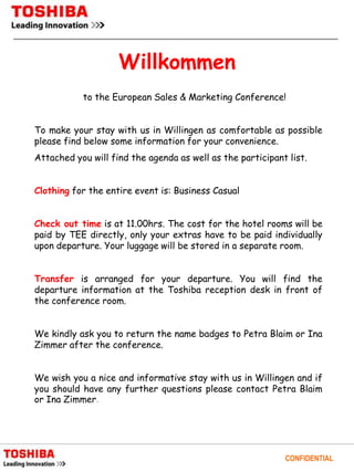 Willkommen
           to the European Sales & Marketing Conference!


To make your stay with us in Willingen as comfortable as possible
please find below some information for your convenience.
Attached you will find the agenda as well as the participant list.


Clothing for the entire event is: Business Casual


Check out time is at 11.00hrs. The cost for the hotel rooms will be
paid by TEE directly, only your extras have to be paid individually
upon departure. Your luggage will be stored in a separate room.


Transfer is arranged for your departure. You will find the
departure information at the Toshiba reception desk in front of
the conference room.


We kindly ask you to return the name badges to Petra Blaim or Ina
Zimmer after the conference.


We wish you a nice and informative stay with us in Willingen and if
you should have any further questions please contact Petra Blaim
or Ina Zimmer.




                                                            CONFIDENTIAL
 