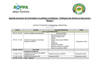 Agenda provisoire de la formation en politique et plaidoyer - Collègues des femmes et des jeunes Niveau 1
Du 03 au 10 mars 2014, à Ouagadougou, Burkina Faso
------------------Horaire
08 h 00 – 09 h 00

09 h 00 – 10 h 00

10 h 00 – 10 h 30
10 h 30-11 h 30
11 h 30- 13 h 00
13 h 00 – 14 h 30

Activités

Présentateur/Modérateur
Jour 1 (Lundi 03 Mars 2014)
Arrivée et installation des participants
Secrétariat ROPPA
- Mot de bienvenue de la CPF
- Allocution Président AFDI
- UEMOA
Cérémonie d’ouverture de l’Université
- Directeur centre jeunes CEDEAO
Paysanne du ROPPA
- CILSS
- HUBRURAL
- Allocation PCA ROPPA
- Allocution du Directeur du NEPAD
- Discours d’ouverture du MASA
Pause Café
Conférences Inaugurales
Présentation de la vision et des objectifs
Président d’honneur du ROPPA
stratégiques de l’UP
Expérience de formation AFDI
Président de l'AFDI
Pause – déjeuner

Public

Participants et invités

Participants et invités
Participants et invités

 
