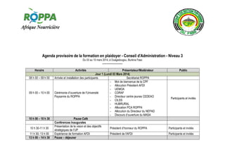 Agenda provisoire de la formation en plaidoyer - Conseil d'Administration - Niveau 3
Du 03 au 10 mars 2014, à Ouagadougou, Burkina Faso

------------------Horaire
08 h 00 – 09 h 00

09 h 00 – 10 h 00

10 h 00 – 10 h 30
10 h 30-11 h 30
11 h 30- 13 h 00
13 h 00 – 14 h 30

Activités

Présentateur/Modérateur
Jour 1 (Lundi 03 Mars 2014)
Arrivée et installation des participants
Secrétariat ROPPA
- Mot de bienvenue de la CPF
- Allocution Président AFDI
- UEMOA
Cérémonie d’ouverture de l’Université
- CORAF
Paysanne du ROPPA
- Directeur centre jeunes CEDEAO
- CILSS
- HUBRURAL
- Allocation PCA ROPPA
- Allocution du Directeur du NEPAD
- Discours d’ouverture du MASA
Pause Café
Conférences Inaugurales
Présentation de la vision et des objectifs
Président d’honneur du ROPPA
stratégiques de l’UP
Expérience de formation AFDI
Président de l'AFDI
Pause – déjeuner

Public

Participants et invités

Participants et invités
Participants et invités

 