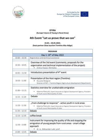 EFYRA
(Europe Future of Young in Rural Area)
4th Event "Let us prove that we can"
19.05.– 20.05.2022.
(host partner Slow tourism Trentino Alto Adige)
PROGRAM
Day 1: 19th
of May 2022
10:00 – 10:30 Registration and technical assistance
10:30 – 10:45
Overview of the 3rd event (comments, proposals for the
organization and technical implementation of the project)
▪ Andrea Stijepić, RDA Bačka
10:45 – 11:50 Introductory presentation of 4th
event
10:50 - 11:00
Presentation of the Host region (Trentino)
▪ Riccardo Molignoli
Director of PAT – Trentino Region (Agriculture development Department)
11:00 – 11:15
Statistics overview for unattainable emigration
▪ Katarina Plancutić, Expert Associate at Zagorje Development Agency; President
of Youth council Municipality of Lobor
11:15 - 11:20 Debate
11:20 - 11:50
„From challenge to response“ - active youth in rural areas
▪ Katarina Plancutić, Expert Associate at Zagorje Development Agency; President
of Youth council Municipality of Lobor
11:50 – 12:10 Debate
12:10 - 12:30 coffee break
12:30 - 13:00
Instrument for Improving the quality of life and stopping the
emigration of young people from rural areas - smart village
approach
▪ dr. sc. Aleksandar Lukić, prof.
13:00 – 13:45 Debate
 