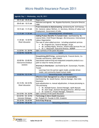 Micro Health Insurance Forum 2011

Agenda: Day 1 - Wednesday, July 20, 2011

  09:15 AM - 09:45 AM        Registration
                             Welcome and Agenda – Ms. Rupalee Ruchismita, Executive Director,
  09:45 AM - 10:15 AM
                             CIRM
                             From Innovation to Mainstreaming anchored by Mr. Anil Swarup,
  10:15 AM - 11:15 AM        Dir. General, Labour Welfare, Jt. Secretary, Ministry of Labour and
                             Employment, Government of India
  11:15 AM - 11:30 AM                          Networking break; refreshments
                             Adding Product Benefits To Contain Costs - facilitated by Ms.
                             Jeanna Holtz, Chief Project Manager, Microinsurance, International
  11:30 AM - 12:30 PM        Labour Organization
    Panel discussion         The case of value added services - including outpatient services
                                  Mr. Pragnesh Gor, General Manager, Krupa
                                  Mr. Sundeep Kapila, Director, Swasth India Services Pvt Ltd
                                  Dr. L. Manjunath, Executive Director, SKDRDP
  12:30 PM - 01: 00 PM       Q&A; summary of the panel discussion
  01:00 PM - 02:00 PM                                       Lunch

                             Streamlining MHI Pricing - anchored by Mr. Francois Xavier, Co-
                             Founder and Director, Uplift Health
   02:00 PM - 03:00 PM       Specialized underwriting and integrated composite products as a
  Interactive breakout       path to value for money and scale
         sessions
                             Diversity In Distribution - facilitated by Mr. Gunaranjan, Founder,
                             Yousee
                                 Learnings from the partner-agent model, provider-driven
                                 model, and community-based mutual model
   03:00 PM - 03:15 PM                          Networking break; refreshments
                             Effective Claim Management as a Key to Sustainability -
                             facilitated by Mr. Sanath Kumar, General Manager, New India
                             Assurance
   03:15 PM - 04:10 PM       Auto-adjudication vs. manual adjudication, in-house processing vs.
     Panel discussion        TPA processing.
                                  Mr. Shailabh Kumar, General Manager, Uplift Mutuals
                                  Mr. Alam Singh, Assistant Managing Director, Milliman India
                                  Dr. Suresh D.J, Project Manager, Yeshasvini
  04:10 PM - 04: 30 PM       Q&A; summary of the panel discussion
  04:30 PM - 05: 30 PM       Technology In Micro Health Insurance
   Innovator Dialogue        Mr. Prakash CV, Founder & CEO, Gradatim
  05:30 PM – 05:40 PM        End of Day Wrap-up
  07:30 PM - 09:30 PM                               Networking and Dinner




                    Safety Nets for All                www.ifmr.ac.in/cirm | www.ifmr.ac.in/cirm/blog
 