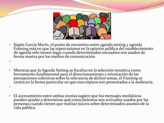  Según García Marín, el punto de encuentro entre agenda setting y agenda
  Framing está en que las repercusiones en la opinión pública del establecimiento
  de agenda sólo tienen lugar cuando determinados encuadres son usados de
  forma masiva por los medios de comunicación.


 Mientras que la Agenda Setting se focaliza en la selección temática como
  herramienta fundamental para el direccionamiento y orientación de las
  percepciones colectivas sobre la relevancia de dichos temas, el Framing se
  centra en la forma particular en que esos tópicos son presentados a la audiencia.


 El acercamiento entre ambas teorías sugiere que los mensajes mediáticos
  pueden ayudar a determinar qué conocimientos son activados-usados por las
  personas cuando tienen que realizar juicios sobre determinados asuntos de la
  vida pública.
 