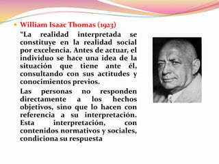  William Isaac Thomas (1923)
 “La realidad interpretada se
 constituye en la realidad social
 por excelencia. Antes de actuar, el
 individuo se hace una idea de la
 situación que tiene ante él,
 consultando con sus actitudes y
 conocimientos previos.
 Las personas no responden
 directamente a los hechos
 objetivos, sino que lo hacen con
 referencia a su interpretación.
 Esta      interpretación,     con
 contenidos normativos y sociales,
 condiciona su respuesta
 