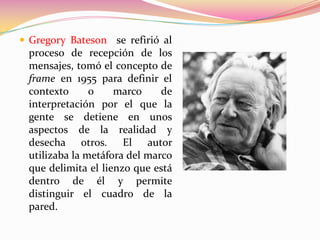  Gregory Bateson se refirió al
 proceso de recepción de los
 mensajes, tomó el concepto de
 frame en 1955 para definir el
 contexto      o    marco     de
 interpretación por el que la
 gente se detiene en unos
 aspectos de la realidad y
 desecha otros. El autor
 utilizaba la metáfora del marco
 que delimita el lienzo que está
 dentro de él y permite
 distinguir el cuadro de la
 pared.
 