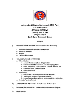 Independent Citizens Movement (ICM) Party
                          St. Croix Chapter
                         GENERAL MEETING
                             Tuesday, June 2, 2009
                                6:00pm-7:30pm
                        Castle Burke Community Center

                                     AGENDA

I)     INTRODUCTION & WELCOME-Genevieve Whitaker (President)

       a.   Biography: Genevieve Whitaker’s Background
       b.   History of the Party
       c.   Mission
       d.   Platform & Principles

II)     ADMINISTRATION & GOVERNANCE
       a. Administration
               i. Annual Membership Dues & Application
              ii. Communication Modes: Email, text messaging, phone
             iii. Social Networking Tools: Facebook Account, Website, etc.
             iv. Paperless: Going Green Initiative
              v. Fundraising Ideas
       b. Governance:
               i. Overview of Executive Committee/Party Officers
              ii. Committee Structure (See Platform Items)
             iii. Duties/Position Description of Committee Chairs & Members
       c. Strategic Planning Retreat

III)   APPOINTMENTS of Committee Chairs for each Platform Item

IV)    PROGRAM/PROJECT IDEAS: Civic Education/Voter Literacy Program

V)     OPEN FORUM
 