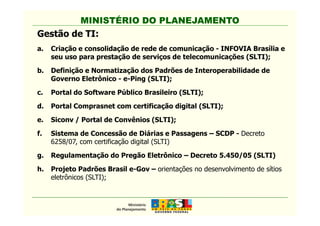 MINISTÉRIO DO PLANEJAMENTO
Gestão de TI:
a. Criação e consolidação de rede de comunicação - INFOVIA Brasília e
seu uso para prestação de serviços de telecomunicações (SLTI);
b. Definição e Normatização dos Padrões de Interoperabilidade de
Governo Eletrônico - e-Ping (SLTI);
c. Portal do Software Público Brasileiro (SLTI);
d. Portal Comprasnet com certificação digital (SLTI);
MINISTÉRIO DO PLANEJAMENTO
e. Siconv / Portal de Convênios (SLTI);
f. Sistema de Concessão de Diárias e Passagens – SCDP - Decreto
6258/07, com certificação digital (SLTI)
g. Regulamentação do Pregão Eletrônico – Decreto 5.450/05 (SLTI)
h. Projeto Padrões Brasil e-Gov – orientações no desenvolvimento de sítios
eletrônicos (SLTI);
 