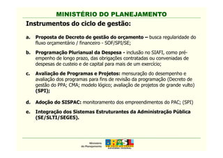 MINISTÉRIO DO PLANEJAMENTO
Instrumentos do ciclo de gestão:
a. Proposta de Decreto de gestão do orçamento – busca regularidade do
fluxo orçamentário / financeiro - SOF/SPI/SE;
b. Programação Plurianual da Despesa - inclusão no SIAFI, como pré-
empenho de longo prazo, das obrigações contratadas ou conveniadas de
despesas de custeio e de capital para mais de um exercício;
c. Avaliação de Programas e Projetos: mensuração do desempenho e
avaliação dos programas para fins de revisão da programação (Decreto de
MINISTÉRIO DO PLANEJAMENTO
avaliação dos programas para fins de revisão da programação (Decreto de
gestão do PPA; CMA; modelo lógico; avaliação de projetos de grande vulto)
(SPI);
d. Adoção do SISPAC: monitoramento dos empreendimentos do PAC; (SPI)
e. Integração dos Sistemas Estruturantes da Administração Pública
(SE/SLTI/SEGES).
 