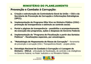 MINISTÉRIO DO PLANEJAMENTO
Prevenção e Combate à Corrupção:
a. Criação e estruturação da Controladoria Geral da União – CGU e da
Secretaria de Prevenção da Corrupção e Informações Estratégicas
(SPCI);
b. Implementação do Programa Olho Vivo no Dinheiro Público (CGU) -
promoção da transparência e estímulo ao controle social;
c. Portal e páginas da transparência - possibilita o acompanhamento
da execução dos programas, ações e despesas do Governo Federal;
MINISTÉRIO DO PLANEJAMENTO
d. Implementação do “Programa de Fiscalização a partir dos Sorteios
Públicos” - fiscalizações especiais, por amostragem.
a. “Metodologia de Mapeamento de Riscos de Corrupção” - ferramenta
de prevenção à corrupção (CGU / Transparência Brasil) - projeto piloto;
b. Estratégia Nacional de Combate à Corrupção e à Lavagem de
Dinheiro - ENCLA - articulação da fiscalização, do controle e da inteligência
no Governo Federal, no Poder Judiciário e no Ministério Público.
 