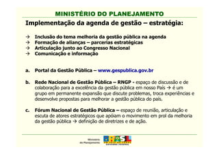 MINISTÉRIO DO PLANEJAMENTO
Implementação da agenda de gestão – estratégia:
Inclusão do tema melhoria da gestão pública na agenda
Formação de alianças – parcerias estratégicas
Articulação junto ao Congresso Nacional
Comunicação e informação
a. Portal da Gestão Pública – www.gespublica.gov.br
MINISTÉRIO DO PLANEJAMENTO
b. Rede Nacional de Gestão Pública – RNGP - espaço de discussão e de
colaboração para a excelência da gestão pública em nosso País é um
grupo em permanente expansão que discute problemas, troca experiências e
desenvolve propostas para melhorar a gestão pública do país.
c. Fórum Nacional de Gestão Pública – espaço de reunião, articulação e
escuta de atores estratégicos que apóiam o movimento em prol da melhoria
da gestão pública definição de diretrizes e de ação.
 