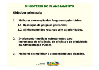 MINISTÉRIO DO PLANEJAMENTOMINISTÉRIO DO PLANEJAMENTO
Objetivos principais:
1. Melhorar a execução dos Programas prioritários:
1.1 Resolução de gargalos gerenciais;
1.2 Alinhamento dos recursos com as prioridades.
2. Implementar medidas estruturantes para
incremento da eficiência, da eficácia e da efetividade
da Administração Pública.
3. Melhorar e simplificar o atendimento aos cidadãos.
 