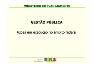 MINISTÉRIO DO PLANEJAMENTOMINISTÉRIO DO PLANEJAMENTO
GESTÃO PÚBLICA
Ações em execução no âmbito federalAções em execução no âmbito federal
 