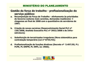 MINISTÉRIO DO PLANEJAMENTO
Gestão da força de trabalho - profissionalização do
serviço público:
a. Recomposição da Força de Trabalho - alinhamento às prioridades
de Governo (setores mais carentes, demandas inadiáveis)
chegamos ao final de 2008 com o quantitativo de servidores de
1997;
b. Criação de novas carreiras (Desenvolvimento Social PLC nº
130/2008, Analista Executivo PLC nº 3952/2008 e de Infra-
estrutura);
MINISTÉRIO DO PLANEJAMENTO
estrutura);
c. Substituição de terceirizados irregulares (Nova sistemática para
contratação temporária (Lei nº 8745/93);
d. Profissionalização de funções diretivas (Decreto nº 5.497/05, P.L
FCPE, PL DNPM, PL INPI, ex: INSS).
 