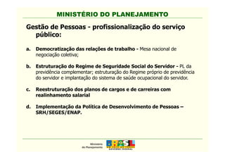 MINISTÉRIO DO PLANEJAMENTO
Gestão de Pessoas - profissionalização do serviço
público:
a. Democratização das relações de trabalho - Mesa nacional de
negociação coletiva;
b. Estruturação do Regime de Seguridade Social do Servidor - PL da
previdência complementar; estruturação do Regime próprio de previdência
do servidor e implantação do sistema de saúde ocupacional do servidor.
MINISTÉRIO DO PLANEJAMENTO
do servidor e implantação do sistema de saúde ocupacional do servidor.
c. Reestruturação dos planos de cargos e de carreiras com
realinhamento salarial
d. Implementação da Política de Desenvolvimento de Pessoas –
SRH/SEGES/ENAP.
 