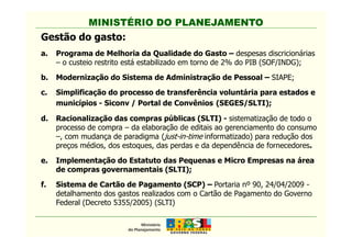 MINISTÉRIO DO PLANEJAMENTO
Gestão do gasto:
a. Programa de Melhoria da Qualidade do Gasto – despesas discricionárias
– o custeio restrito está estabilizado em torno de 2% do PIB (SOF/INDG);
b. Modernização do Sistema de Administração de Pessoal – SIAPE;
c. Simplificação do processo de transferência voluntária para estados e
municípios - Siconv / Portal de Convênios (SEGES/SLTI);
d. Racionalização das compras públicas (SLTI) - sistematização de todo o
processo de compra – da elaboração de editais ao gerenciamento do consumo
MINISTÉRIO DO PLANEJAMENTO
processo de compra – da elaboração de editais ao gerenciamento do consumo
–, com mudança de paradigma (just-in-time informatizado) para redução dos
preços médios, dos estoques, das perdas e da dependência de fornecedores.
e. Implementação do Estatuto das Pequenas e Micro Empresas na área
de compras governamentais (SLTI);
f. Sistema de Cartão de Pagamento (SCP) – Portaria nº 90, 24/04/2009 -
detalhamento dos gastos realizados com o Cartão de Pagamento do Governo
Federal (Decreto 5355/2005) (SLTI)
 