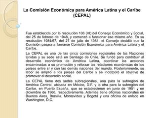 La Comisión Económica para América Latina y el Caribe
(CEPAL)
Fue establecida por la resolución 106 (VI) del Consejo Económico y Social,
del 25 de febrero de 1948, y comenzó a funcionar ese mismo año. En su
resolución 1984/67, del 27 de julio de 1984, el Consejo decidió que la
Comisión pasara a llamarse Comisión Económica para América Latina y el
Caribe.
La CEPAL es una de las cinco comisiones regionales de las Naciones
Unidas y su sede está en Santiago de Chile. Se fundó para contribuir al
desarrollo económico de América Latina, coordinar las acciones
encaminadas a su promoción y reforzar las relaciones económicas de los
países entre sí y con las demás naciones del mundo. Posteriormente, su
labor se amplió a los países del Caribe y se incorporó el objetivo de
promover el desarrollo social.
La CEPAL tiene dos sedes subregionales, una para la subregión de
América Central, ubicada en México, D.F. y la otra para la subregión del
Caribe, en Puerto España, que se establecieron en junio de 1951 y en
diciembre de 1966, respectivamente. Además tiene oficinas nacionales en
Buenos Aires, Brasilia, Montevideo y Bogotá y una oficina de enlace en
Washington, D.C.
 
