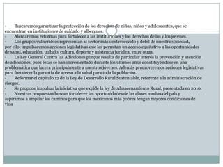 ·        Buscaremos garantizar la protección de los derechos de niñas, niños y adolescentes, que se encuentran en instituciones de cuidado y albergues.·        Alentaremos reformas para fortalecer a las instituciones y los derechos de las y los jóvenes.·        Los grupos vulnerables representan al sector más desfavorecido y débil de nuestra sociedad, por ello, impulsaremos acciones legislativas que les permitan un acceso equitativo a las oportunidades de salud, educación, trabajo, cultura, deporte y asistencia jurídica, entre otras.·        La Ley General Contra las Adicciones porque resulta de particular interés la prevención y atención de adicciones, pues éstas se han incrementado durante los últimos años constituyéndose en una problemática que lacera principalmente a nuestros jóvenes. Además promoveremos acciones legislativas para fortalecer la garantía de acceso a la salud para toda la población.·        Reformar el capítulo 12 de la Ley de Desarrollo Rural Sustentable, referente a la administración de riesgos.·        Se propone impulsar la iniciativa que expide la ley de Almacenamiento Rural, presentada en 2010.·        Nuestras propuestas buscan fortalecer las oportunidades de las clases medias del país y aspiramos a ampliar los caminos para que los mexicanos más pobres tengan mejores condiciones de vida