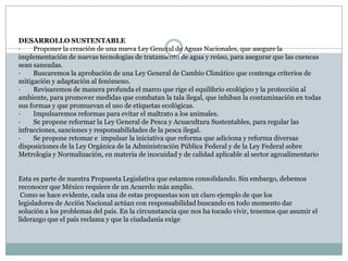 DESARROLLO SUSTENTABLE·        Proponer la creación de una nueva Ley General de Aguas Nacionales, que asegure la implementación de nuevas tecnologías de tratamiento de agua y reúso, para asegurar que las cuencas sean saneadas.·        Buscaremos la aprobación de una Ley General de Cambio Climático que contenga criterios de mitigación y adaptación al fenómeno.·        Revisaremos de manera profunda el marco que rige el equilibrio ecológico y la protección al ambiente, para promover medidas que combatan la tala ilegal, que inhiban la contaminación en todas sus formas y que promuevan el uso de etiquetas ecológicas.·        Impulsaremos reformas para evitar el maltrato a los animales.·        Se propone reformar la Ley General de Pesca y Acuacultura Sustentables, para regular las infracciones, sanciones y responsabilidades de la pesca ilegal.·        Se propone retomar e  impulsar la iniciativa que reforma que adiciona y reforma diversas disposiciones de la Ley Orgánica de la Administración Pública Federal y de la Ley Federal sobre Metrología y Normalización, en materia de inocuidad y de calidad aplicable al sector agroalimentarioEsta es parte de nuestra Propuesta Legislativa que estamos consolidando. Sin embargo, debemos reconocer que México requiere de un Acuerdo más amplio.  Como se hace evidente, cada una de estas propuestas son un claro ejemplo de que los legisladores de Acción Nacional actúan con responsabilidad buscando en todo momento dar solución a los problemas del país. En la circunstancia que nos ha tocado vivir, tenemos que asumir el liderazgo que el país reclama y que la ciudadanía exige 
