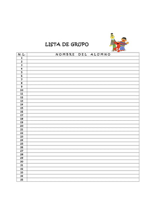 LISTA DE GRUPO
N. L. N O M B R E D E L A L U M N O
1
2
3
4
5
6
7
8
9
10
11
12
13
14
15
16
17
18
19
20
21
22
23
24
25
26
27
28
29
30
31
32
33
34
35
 