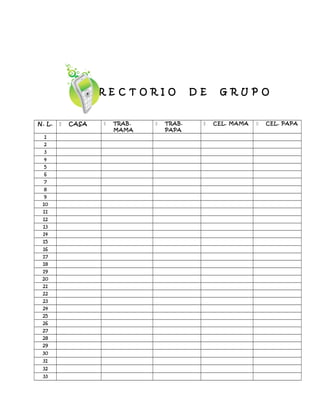 D I R E C T O R I O D E G R U P O
N. L. ? CASA ? TRAB.
MAMA
? TRAB.
PAPA
? CEL. MAMA ? CEL. PAPA
1
2
3
4
5
6
7
8
9
10
11
12
13
14
15
16
17
18
19
20
21
22
23
24
25
26
27
28
29
30
31
32
33
 
