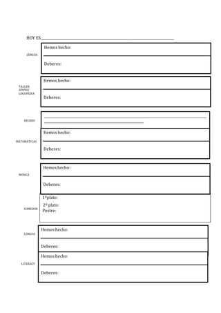 HOY ES________________________________________________________________________________
LENGUA
TALLER
APOYO/
LOGOPEDIA
RECREO
MATEMÁTICAS
MÚSICA
COMEDOR
LENGUA
LITERACY
1ºplato:
2º plato:
Postre:
Hemos hecho:
Deberes:
Hemos hecho:
Deberes:
__________________________________________________________________________________________________
____________________________________________________________
Hemos hecho:
Deberes:
Hemos hecho:
Deberes:
Hemos hecho:
Deberes:
Hemos hecho:
Deberes:
 