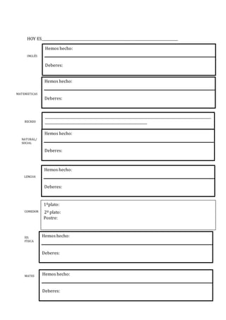 HOY ES________________________________________________________________________________
INGLÉS
MATEMÁTICAS
RECREO
NATURAL/
SOCIAL
LENGUA
COMEDOR
ED.
FÍSICA
MATES
1ºplato:
2º plato:
Postre:
Hemos hecho:
Deberes:
Hemos hecho:
Deberes:
__________________________________________________________________________________________________
____________________________________________________________
Hemos hecho:
Deberes:
Hemos hecho:
Deberes:
Hemos hecho:
Deberes:
Hemos hecho:
Deberes:
 