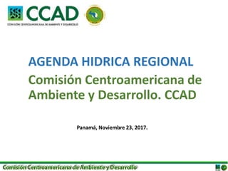 AGENDA HIDRICA REGIONAL
Comisión Centroamericana de
Ambiente y Desarrollo. CCAD
Panamá, Noviembre 23, 2017.
 