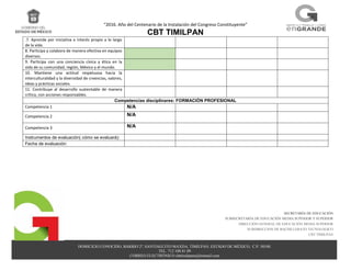 “2016. Año del Centenario de la Instalación del Congreso Constituyente”
CBT TIMILPAN
DOMICILIO CONOCIDO, BARRIO 2º, SANTIAGUITO MAXDA, TIMILPAN, ESTADO DE MÉXICO, C.P. 50540.
TEL. 712 108 81 09
CORREO ELECTRÓNICO cbttimilpann@hotmail.com
SECRETARÍA DE EDUCACIÓN
SUBSECRETARÍA DE EDUCACIÓN MEDIA SUPERIOR Y SUPERIOR
DIRECCIÓN GENERAL DE EDUCACIÓN MEDIA SUPERIOR
SUBDIRECCION DE BACHILLERATO TECNOLOGICO
CBT TIMILPAN
.7. Aprende por iniciativa e interés propio a lo largo
de la vida.
8. Participa y colabora de manera efectiva en equipos
diversos.
9. Participa con una conciencia cívica y ética en la
vida de su comunidad, región, México y el mundo.
10. Mantiene una actitud respetuosa hacia la
interculturalidad y la diversidad de creencias, valores,
ideas y prácticas sociales.
11. Contribuye al desarrollo sustentable de manera
crítica, con acciones responsables.
Competencias disciplinares: FORMACIÓN PROFESIONAL
Competencia 1 N/A
Competencia 2 N/A
Competencia 3 N/A
Instrumentos de evaluación( cómo se evaluará):
Fecha de evaluación:
 