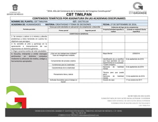 “2016. Año del Centenario de la Instalación del Congreso Constituyente”
CBT TIMILPAN
DOMICILIO CONOCIDO, BARRIO 2º, SANTIAGUITO MAXDA, TIMILPAN, ESTADO DE MÉXICO, C.P. 50540.
TEL. 712 108 81 09
CORREO ELECTRÓNICO cbttimilpann@hotmail.com
SECRETARÍA DE EDUCACIÓN
SUBSECRETARÍA DE EDUCACIÓN MEDIA SUPERIOR Y SUPERIOR
DIRECCIÓN GENERAL DE EDUCACIÓN MEDIA SUPERIOR
SUBDIRECCION DE BACHILLERATO TECNOLOGICO
CBT TIMILPAN
CONTENIDOS TEMÁTICOS POR ASIGNATURA EN LAS ACADEMIAS DISCIPLINARES
NOMBRE DEL PLANTEL: CBT TIMILPAN CCT. 15ECT0116I
ACADEMIA DE: HUMANIDADES MATERIA: CREATIVIDAD Y TOMA DE DECISIONES FECHA: 27 DE SEPTIEMBRE DE 2016.
Periodos parciales
Temas que serán abordados en cada parcial y las competencias a desarrollar Evidencias del logro de las competencias
Primer parcial Segundo parcial
Proyecto/actividad específica a
realizar
¿Cuándo se realizará? (Fecha
específica)
COMPETENCIAS GENÉRICAS:
1. Se conoce y valora a sí mismo y aborda
problemas y retos teniendo en cuenta los
objetivos que persigue.
2. Es sensible al arte y participa en la
apreciación e interpretación de sus
expresiones en distintos géneros.
3. Elige y practica estilos de vida saludables.
4. Escucha, interpreta y emite mensajes
pertinentes en distintos contextos
mediante la utilización de medios, códigos y
herramientas apropiados.
¿Qué son las inteligencias múltiples?
Tipos de inteligencias múltiples
Mapa Mental 2/09/2016.
Componentes del proceso creativo.
Identificación de un científico
que haya aportado con sus
experimentos en la sociedad.
6 de septiembre de 2016
Condiciones para la creatividad. Cuadro sinóptico.
Características de la creatividad.
Ejercicios de habilidad
mental
6 de septiembre de 2016
Pensamiento litera y lateral.
Técnica para que puede
servir.
Ejercicios de habilidad
mental.
.
12 de septiembre de 2016.
Actitudes favorables para el trabajo en
equipo.
Estudio de caso 17 de octubre de 2017.
 