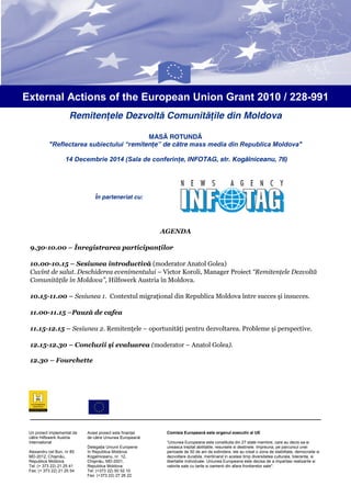 External Actions of the European Union Grant 2010 / 228-991
Remitenţele Dezvoltă Comunităţile din Moldova
MASĂ ROTUNDĂ
"Reflectarea subiectului “r
eflectarea
“remitenţe” de către mass media din Republica Moldova
Moldova"
14 Decembrie 2014 (
4 (Sala de conferinţe, INFOTAG, str. Kogălniceanu, 76
ţe,
76)

În parteneriat cu:

AGENDA
9.30-10.00 – Înregistrarea participan
participanţilor
10.00-10.15 – Sesiunea introductiv (moderator Anatol Golea)
introductivă
Cuvînt de salut. Deschiderea evenimentului – Victor Koroli, Manager Proiect “Remitenţele Dezvoltă
Comunităţile în Moldova”, Hilfswerk Austria în Moldova.
10.15-11.00 – Sesiunea 1. Contextul migraţional din Republica Moldova între succes şi insucces
insucces.
11.00-11.15 –Pauză de cafea
11.15-12.15 – Sesiunea 2. Remitenţele – oportunităţi pentru dezvoltarea. Probleme şi perspective
perspective.
12.15-12.30 – Concluzii şi evaluarea (moderator – Anatol Golea).
12.30 – Fourchette

Un proiect implementat de
către Hilfswerk Austria
International
Alexandru cel Bun, nr 85
MD-2012, Chişinău,
Republica Moldova
Tel: (+ 373 22) 21 25 41
Fax: (+ 373 22) 21 25 54

Acest proiect este finanţat
cest
de către Uniunea Europeană
Delegaţia Uniunii Europene
în Republica Moldova
n
Kogalniceanu, nr. 12,
,
Chişinău, MD-2001,
Republica Moldova
Tel: (+373 22) 50 52 10
Fax: (+373 22) 27 26 22

Comisia Europeană este organul executiv al UE
“Uniunea Europeana este constituita din 27 state membre, care au decis sa
sa-si
uneasca treptat abilitatile, resursele si destinele. Impreuna, pe parcursul unei
perioade de 50 de ani de extindere, ele au creat o zona de stabilitate, democratie si
dezvoltare durabila, mentinand in acelasi timp diversitatea culturala, toleranta, si
elasi
libertatile individuale. Uniunea Europeana este decisa de a impartasi realizarile si
valorile sale cu tarile si oamenii din afara frontierelor sale".

 