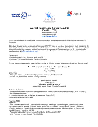 Internet Governance Forum România
                                               27.09.2012 (TBC)
                                               Eveniment inaugural
                                               Agenda preliminară
                                               http://www.igf.ro

Scop: Dezbaterea publică, deschisa, multi-participativa cu privire la aspectele de guvernanţă a Internetului în
România.

Obiective: Se va organiza un secretariat permanent IGF.RO care va coordona discutiile intre toate categoriile de
actori implicati, va organiza evenimente punctuale pentru dezbaterea problemelor critice dupa principiul implicarii
multiparticipative in guvernanta Internetului, si anual va organiza un eveniment major IGF.RO, dupa modelul
international IGF (www.intgovforum.org).

Organizatori:
- ONG - Internet Society Romania, ApTI, ANISP
- Comisia ITC Camera Deputatilor Camera Deputaţilor

Format: paneluri moderate cu speechuri introductive de 10 min, intrebari si raspunsuri la sfârşitul fiecarui panel

                            Deschidere, primirea invitaţilor, introducere despre IGF
                                                  9:30 - 10:00
                                                Keynote (TBC)
Global host
- Chengetai Masango, technical and programme manager, IGF Secretariat
- Eduard Tric, Preşedinte, Internet Society România

                                              Prima sesiune plenara
                                                  10:00 - 11:30
                                         “Internetul deschis şi neutru”
                                  Mesaj video Neelie Kroes, Comisia Europeană

Subiecte de discuție
- prevederi relevante în noul cadru de reglementare în sectorul comunicațiilor electronice (OUG nr.111/2011)
- neutralitatea Internetului
- conținut online (cenzura vs libertate de exprimare, filtrare DNS)
- Internetul ca facilitator al inovării

Keynote (TBC)
Speakeri
- Relu Fenechiu, Presedinte, Comisia pentru tehnologia informaţiei şi comunicaţiilor, Camera Deputatilor
- Adrian Bădulescu, Secretar, Comisia pentru tehnologia informaţiei şi comunicaţiilor, Camera Deputaţilor
- Catalin Marinescu, Presedinte Autoritatea Naţionala pentru Administrare şi Reglementare în Comunicaţii
(ANCOM), Vice-Presedinte BEREC
- Asociaţia Naţională a Internet Service Providerilor din România (ANISP)
- Liviu Popescu Director Executiv AOMR (TBC)


                                                                                                                     1
 