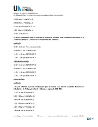 Facultad De Ciencias De La Educación 
Lic. Educación Para Personas con Limitaciones o Capacidades Excepcionales 
8:20-8:40am: PONENCIA 8 
8:40-9:00am: PONENCIA 9 
9:00-9: 30 am: PONENCIA 10 
9:30- 100am: PONENCIA 11 
10:00- 10:30 Receso 
Al receso usted seleccionar el itinerario de ponencias ubicados en el salón Amilkar Guido o en el 
Auditorio Centro de Convenciones Universidad del Atlántico. 
Auditorio 
10:30- 10:50 am Ponencia Vicerrector 
10:50-11:20 am: PONENCIA 12 
11:20- 11:40 am: PONENCIA 13 
11:40- 12:00 pm: PONENCIA 14 
Salón Amilkar Guido 
10:30- 10:50 am: PONENCIA 15 
10:50-11:20 am: PONENCIA 16 
11:20- 11:40 am: PONENCIA 17 
11:40- 12:00 pm: PONENCIA 18 
Almuerzo libre 
Auditorio 
1:45 pm informe especial: Postulación para la nueva sede del III Encuentro Nacional de 
Estudiantes de Pedagogía Infantil y Educación Especial, 2015- 2016 
2:00-2:20 pm: PONENCIA 19 
2:20- 2:40 pm: PONENCIA 20 
2:40-3:00 pm: PONENCIA 21 
3:00- 3:20 pm: PONENCIA 22 
3:20- 3:40 pm: PONENCIA 23 
3:40-4:00 pm: PONENCIA 24 
 