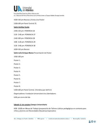 Facultad De Ciencias De La Educación 
Lic. Educación Para Personas con Limitaciones o Capacidades Excepcionales 
4:00-4:30 pm Receso y Visita a los Poster 
5:00-6:00 pm Panel Central 25 
Salón Amilkar Guido 
2:00-2:20 pm: PONENCIA 26 
2:20- 2:40 pm: PONENCIA 27 
2:40-3:00 pm: PONENCIA 28 
3:00- 3:20 pm: PONENCIA 29 
3:20- 3:40 pm: PONENCIA 30 
4:00-4:30 pm Receso 
Salón Julio Enrique Blanco Presentación de Poster 
3:00-5:00 pm 
Poster 1. 
Poster 2. 
Poster 3. 
Poster 4. 
Poster 5. 
Poster 6. 
Poster 7. 
Poster 8. 
5:00-6:00 pm Panel Central. (Temática por definir) 
Organizadores: Fundación Universitaria los Libertadores 
6:00 pm cierre del día 
Sábado 11 de octubre Campus Universitario 
8:00- 10:00 am Mesas de Trabajo (preparación de Talleres Lúdicos pedagógicos en contexto para 
niños y jóvenes con Necesidades Educativas Especiales) 
 
