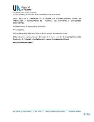 Facultad De Ciencias De La Educación 
Lic. Educación Para Personas con Limitaciones o Capacidades Excepcionales 
10:00 – 12:00 pm III OLIMPIADAS PARA EL DESARROLLO PSICOMOTOR COMO APOYO A LA 
HABILITACIÓN Y REHABILITACIÓN DE PERSONAS CON LIMITACIÓN O CAPACIDADES 
EXCEPCIONALES 
12:00 pm Entrega de recordatorios a los Niños 
Almuerzo Libre 
2:00 pm Mesas de Trabajo: conclusiones del Encuentro. Salon Amilkar Guido 
3:30 pm Reunión representantes y definición de la nueva sede del III Encuentro Nacional de 
Estudiantes de Pedagogía Infantil y Educación Especial. Entrega de Certificados 
4:00 pm CIERRE DEL EVENTO 
 
