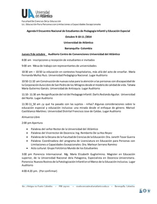 Facultad De Ciencias De La Educación 
Lic. Educación Para Personas con Limitaciones o Capacidades Excepcionales 
Agenda II Encuentro Nacional de Estudiantes de Pedagogía Infantil y Educación Especial 
Octubre 9-10-11 /2014 
Universidad de Atlántico 
Barranquilla- Colombia 
Jueves 9 de octubre Auditorio Centro de Convenciones Universidad del Atlántico 
8:00 am inscripciones y recepción de estudiantes e invitados 
9:00 am Mesa de trabajo con representantes de universidades 
10:30 am – 10:50 La educación en contextos hospitalarios, más allá del acto de enseñar. María 
Fernanda Muñoz Ruiz. Universidad Pedagógica Nacional. Lugar Auditorio 
10:50-11:10 am Construcción de nuevas rutas para la atención a las personas con discapacidad de 
la Corporación Aula Libre de San Pedro de los Milagros desde el modelo de calidad de vida. Tatiana 
María Gutierrez Garcés. Universidad de Antioquia. Lugar Auditorio 
11:10- 11:30 am Resignificación del rol del Pedagogo Infantil. Darlis Redondo Aguilar. Universidad 
del Norte. Lugar Auditorio 
11:30-11_50 am ¿y qué ha pasado con las sujetos - niñas? Algunas consideraciones sobre la 
educación especial y educación inclusiva: una mirada desde el enfoque de género. Marisol 
Castiblanco Martínez. Universidad Distrital Francisco Jose de Caldas. Lugar Auditorio 
Almuerzo Libre 
2:00 pm Apertura 
 Palabras del señor Rector de la Universidad del Atlántico 
 Palabras del Vicerrector de Docencia: Ing. Remberto De La Hoz Reyez 
 Palabras de la Decana de la Facultad de Ciencias de la Educación: Dra. Janeth Tovar Guerra 
 Palabras Coordinadora del programa de Licenciatura en Educación para Personas con 
Limitaciones o Capacidades Excepcionales: Dra. Marleyn Serrano Ramírez 
 Acto cultural: Grupo Folclórico Mundo de los Estudiantes 
3:00 pm Ponencia Internacional. Mg. María Elizabeth Guglielmino. Magister en Educación 
superior, de la Universidad Nacional dela Patagonia, Especialista en Docencia Universitaria. 
Ponencia: Nuevos Rostros de la Patologización Infantil en el Marco de la Educación Inclusiva. Lugar 
Auditorio 
4:00-4:20 pm. (Por confirmar) 
 