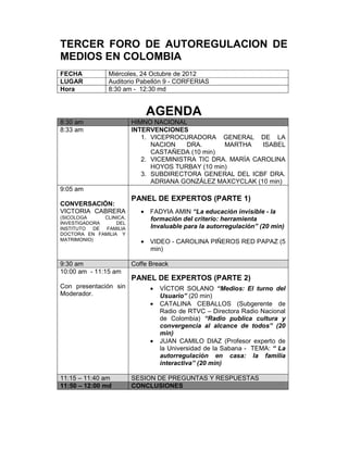 TERCER FORO DE AUTOREGULACION DE
MEDIOS EN COLOMBIA
FECHA           Miércoles, 24 Octubre de 2012
LUGAR           Auditorio Pabellón 9 - CORFERIAS
Hora            8:30 am - 12:30 md


                             AGENDA
8:30 am                  HIMNO NACIONAL
8:33 am                  INTERVENCIONES
                            1. VICEPROCURADORA GENERAL DE LA
                               NACION    DRA.      MARTHA    ISABEL
                               CASTAÑEDA (10 min)
                            2. VICEMINISTRA TIC DRA. MARÍA CAROLINA
                               HOYOS TURBAY (10 min)
                            3. SUBDIRECTORA GENERAL DEL ICBF DRA.
                               ADRIANA GONZÁLEZ MAXCYCLAK (10 min)
9:05 am
                         PANEL DE EXPERTOS (PARTE 1)
CONVERSACIÓN:
VICTORIA CABRERA            • FADYIA AMIN “La educación invisible - la
(SICOLOGA     CLINICA,        formación del criterio: herramienta
INVESTIGADORA     DEL
INSTITUTO  DE FAMILIA         Invaluable para la autorregulación” (20 min)
DOCTORA EN FAMILIA Y
MATRIMONIO)                 • VIDEO - CAROLINA PIÑEROS RED PAPAZ (5
                              min)

9:30 am                  Coffe Breack
10:00 am - 11:15 am
                         PANEL DE EXPERTOS (PARTE 2)
Con presentación sin           •   VÍCTOR SOLANO “Medios: El turno del
Moderador.                         Usuario” (20 min)
                               •   CATALINA CEBALLOS (Subgerente de
                                   Radio de RTVC – Directora Radio Nacional
                                   de Colombia) “Radio publica cultura y
                                   convergencia al alcance de todos” (20
                                   min)
                               •   JUAN CAMILO DIAZ (Profesor experto de
                                   la Universidad de la Sabana - TEMA: “ La
                                   autorregulación en casa: la familia
                                   interactiva” (20 min)

11:15 – 11:40 am         SESION DE PREGUNTAS Y RESPUESTAS
11:50 – 12:00 md         CONCLUSIONES
 