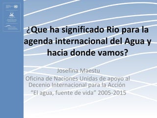 ¿Que ha significado Rio para la
agenda internacional del Agua y
     hacia donde vamos?
             Josefina Maestu
Oficina de Naciones Unidas de apoyo al
 Decenio Internacional para la Acción
  “El agua, fuente de vida” 2005-2015
 