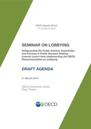 SEMINAR ON LOBBYING
Safeguarding the Public Interest, Impartiality,
and Fairness in Public Decision-Making:
Lessons Learnt from Implementing the OECD
Recommendation on Lobbying
DRAFT AGENDA
21 March 2014
OECD Conference Centre
Paris, France
OECD Integrity Week
17-21 March 2014
 