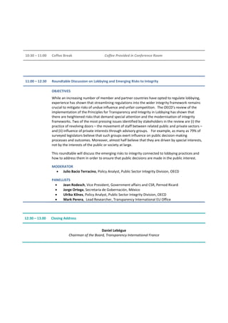 10:30 – 11:00 Coffee Break Coffee Provided in Conference Room
11:00 – 12:30 Roundtable Discussion on Lobbying and Emerging Risks to Integrity
OBJECTIVES
While an increasing number of member and partner countries have opted to regulate lobbying,
experience has shown that streamlining regulations into the wider integrity framework remains
crucial to mitigate risks of undue influence and unfair competition. The OECD’s review of the
implementation of the Principles for Transparency and Integrity in Lobbying has shown that
there are heightened risks that demand special attention and the modernisation of integrity
frameworks. Two of the most pressing issues identified by stakeholders in the review are (i) the
practice of revolving doors – the movement of staff between related public and private sectors –
and (ii) influence of private interests through advisory groups. For example, as many as 79% of
surveyed legislators believe that such groups exert influence on public decision-making
processes and outcomes. Moreover, almost half believe that they are driven by special interests,
not by the interests of the public or society at large.
This roundtable will discuss the emerging risks to integrity connected to lobbying practices and
how to address them in order to ensure that public decisions are made in the public interest.
MODERATOR
• Julio Bacio Terracino, Policy Analyst, Public Sector Integrity Division, OECD
PANELLISTS
• Jean Rodesch, Vice President, Government affairs and CSR, Pernod Ricard
• Jorge Ortega, Secretaría de Gobernación, México
• Ulrika Kilnes, Policy Analyst, Public Sector Integrity Division, OECD
• Mark Perera, Lead Researcher, Transparency International EU Office
12:30 – 13.00 Closing Address
Daniel Lebègue
Chairman of the Board, Transparency International France
 