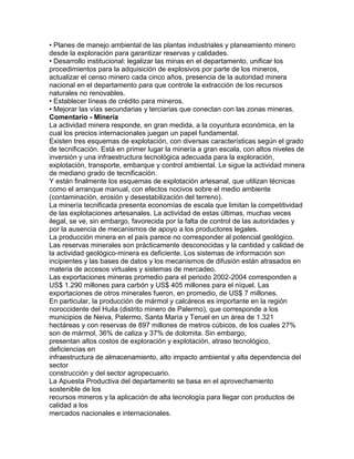 • Planes de manejo ambiental de las plantas industriales y planeamiento minero 
desde la exploración para garantizar reservas y calidades. 
• Desarrollo institucional: legalizar las minas en el departamento, unificar los 
procedimientos para la adquisición de explosivos por parte de los mineros, 
actualizar el censo minero cada cinco años, presencia de la autoridad minera 
nacional en el departamento para que controle la extracción de los recursos 
naturales no renovables. 
• Establecer líneas de crédito para mineros. 
• Mejorar las vías secundarias y terciarias que conectan con las zonas mineras. 
Comentario - Minería 
La actividad minera responde, en gran medida, a la coyuntura económica, en la 
cual los precios internacionales juegan un papel fundamental. 
Existen tres esquemas de explotación, con diversas características según el grado 
de tecnificación. Está en primer lugar la minería a gran escala, con altos niveles de 
inversión y una infraestructura tecnológica adecuada para la exploración, 
explotación, transporte, embarque y control ambiental. Le sigue la actividad minera 
de mediano grado de tecnificación. 
Y están finalmente los esquemas de explotación artesanal, que utilizan técnicas 
como el arranque manual, con efectos nocivos sobre el medio ambiente 
(contaminación, erosión y desestabilización del terreno). 
La minería tecnificada presenta economías de escala que limitan la competitividad 
de las explotaciones artesanales. La actividad de estas últimas, muchas veces 
ilegal, se ve, sin embargo, favorecida por la falta de control de las autoridades y 
por la ausencia de mecanismos de apoyo a los productores legales. 
La producción minera en el país parece no corresponder al potencial geológico. 
Las reservas minerales son prácticamente desconocidas y la cantidad y calidad de 
la actividad geológico-minera es deficiente. Los sistemas de información son 
incipientes y las bases de datos y los mecanismos de difusión están atrasados en 
materia de accesos virtuales y sistemas de mercadeo. 
Las exportaciones mineras promedio para el periodo 2002-2004 corresponden a 
US$ 1.290 millones para carbón y US$ 405 millones para el níquel. Las 
exportaciones de otros minerales fueron, en promedio, de US$ 7 millones. 
En particular, la producción de mármol y calcáreos es importante en la región 
noroccidente del Huila (distrito minero de Palermo), que corresponde a los 
municipios de Neiva, Palermo, Santa María y Teruel en un área de 1.321 
hectáreas y con reservas de 897 millones de metros cúbicos, de los cuales 27% 
son de mármol, 36% de caliza y 37% de dolomita. Sin embargo, 
presentan altos costos de exploración y explotación, atraso tecnológico, 
deficiencias en 
infraestructura de almacenamiento, alto impacto ambiental y alta dependencia del 
sector 
construcción y del sector agropecuario. 
La Apuesta Productiva del departamento se basa en el aprovechamiento 
sostenible de los 
recursos mineros y la aplicación de alta tecnología para llegar con productos de 
calidad a los 
mercados nacionales e internacionales. 
 