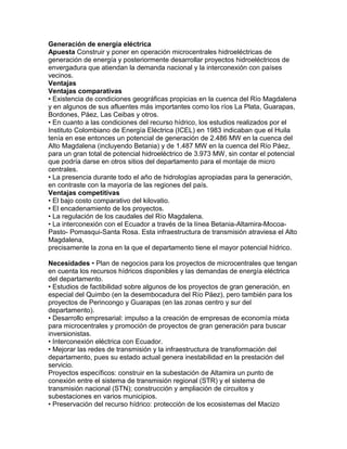 Generación de energía eléctrica 
Apuesta Construir y poner en operación microcentrales hidroeléctricas de 
generación de energía y posteriormente desarrollar proyectos hidroeléctricos de 
envergadura que atiendan la demanda nacional y la interconexión con países 
vecinos. 
Ventajas 
Ventajas comparativas 
• Existencia de condiciones geográficas propicias en la cuenca del Río Magdalena 
y en algunos de sus afluentes más importantes como los ríos La Plata, Guarapas, 
Bordones, Páez, Las Ceibas y otros. 
• En cuanto a las condiciones del recurso hídrico, los estudios realizados por el 
Instituto Colombiano de Energía Eléctrica (ICEL) en 1983 indicaban que el Huila 
tenía en ese entonces un potencial de generación de 2.486 MW en la cuenca del 
Alto Magdalena (incluyendo Betania) y de 1.487 MW en la cuenca del Río Páez, 
para un gran total de potencial hidroeléctrico de 3.973 MW, sin contar el potencial 
que podría darse en otros sitios del departamento para el montaje de micro 
centrales. 
• La presencia durante todo el año de hidrologías apropiadas para la generación, 
en contraste con la mayoría de las regiones del país. 
Ventajas competitivas 
• El bajo costo comparativo del kilovatio. 
• El encadenamiento de los proyectos. 
• La regulación de los caudales del Río Magdalena. 
• La interconexión con el Ecuador a través de la línea Betania-Altamira-Mocoa- 
Pasto- Pomasqui-Santa Rosa. Esta infraestructura de transmisión atraviesa el Alto 
Magdalena, 
precisamente la zona en la que el departamento tiene el mayor potencial hídrico. 
Necesidades • Plan de negocios para los proyectos de microcentrales que tengan 
en cuenta los recursos hídricos disponibles y las demandas de energía eléctrica 
del departamento. 
• Estudios de factibilidad sobre algunos de los proyectos de gran generación, en 
especial del Quimbo (en la desembocadura del Río Páez), pero también para los 
proyectos de Perincongo y Guarapas (en las zonas centro y sur del 
departamento). 
• Desarrollo empresarial: impulso a la creación de empresas de economía mixta 
para microcentrales y promoción de proyectos de gran generación para buscar 
inversionistas. 
• Interconexión eléctrica con Ecuador. 
• Mejorar las redes de transmisión y la infraestructura de transformación del 
departamento, pues su estado actual genera inestabilidad en la prestación del 
servicio. 
Proyectos específicos: construir en la subestación de Altamira un punto de 
conexión entre el sistema de transmisión regional (STR) y el sistema de 
transmisión nacional (STN); construcción y ampliación de circuitos y 
subestaciones en varios municipios. 
• Preservación del recurso hídrico: protección de los ecosistemas del Macizo 
 