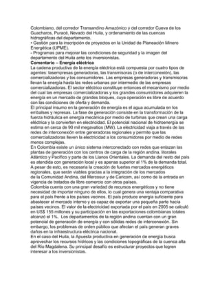 Colombiano, del corredor Transandino Amazónico y del corredor Cueva de los 
Guacharos, Puracé, Nevado del Huila, y ordenamiento de las cuencas 
hidrográficas del departamento. 
• Gestión para la inscripción de proyectos en la Unidad de Planeación Minero 
Energética (UPME). 
- Programas para mejorar las condiciones de seguridad y la imagen del 
departamento del Huila ante los inversionistas. 
Comentario – Energía eléctrica 
La cadena productiva de la energía eléctrica está compuesta por cuatro tipos de 
agentes: lasempresas generadoras, las transmisoras (o de interconexión), las 
comercializadoras y los consumidores. Las empresas generadoras y transmisoras 
llevan la energía hasta las redes urbanas por intermedio de las empresas 
comercializadoras. El sector eléctrico constituye entonces el mecanismo por medio 
del cual las empresas comercializadoras y los grandes consumidores adquieren la 
energía en un mercado de grandes bloques, cuya operación es libre de acuerdo 
con las condiciones de oferta y demanda. 
El principal insumo en la generación de energía es el agua acumulada en los 
embalses y represas. La fase de generación consiste en la transformación de la 
fuerza hidráulica en energía mecánica por medio de turbinas que crean una carga 
eléctrica y la convierten en electricidad. El potencial nacional de hidroenergía se 
estima en cerca de 90 mil megavatios (MW). La electricidad viaja a través de las 
redes de interconexión entre generadoras regionales y permite que las 
comercializadoras lleven la electricidad a los consumidores por medio de redes 
menos complejas. 
En Colombia existe un único sistema interconectado con redes que enlazan las 
plantas de generación con los centros de carga de la región andina, litorales 
Atlántico y Pacífico y parte de los Llanos Orientales. La demanda del resto del país 
es atendida con generación local y es apenas superior al 1% de la demanda total. 
A pesar de esto, es necesaria la creación de fuertes mercados energéticos 
regionales, que serán viables gracias a la integración de los mercados 
de la Comunidad Andina, del Mercosur y de Caricom, así como de la entrada en 
vigencia de tratados de libre comercio con otros países. 
Colombia cuenta con una gran variedad de recursos energéticos y no tiene 
necesidad de importar ninguno de ellos, lo cual genera una ventaja comparativa 
para el país frente a los países vecinos. El país produce energía suficiente para 
abastecer el mercado interno y es capaz de exportar una pequeña parte hacía 
países vecinos. El valor de la electricidad exportada por el país en 2005 se calculó 
en US$ 155 millones y su participación en las exportaciones colombianas totales 
alcanzó el 1%. Los departamentos de la región andina cuentan con un gran 
potencial de generación de energía y con sólidas redes de interconexión. Sin 
embargo, los problemas de orden público que afectan el país generan graves 
daños en la infraestructura eléctrica nacional. 
En el caso del Huila, la Apuesta productiva en generación de energía busca 
aprovechar los recursos hídricos y las condiciones topográficas de la cuenca alta 
del Río Magdalena. Su principal desafío es estructurar proyectos que logren 
interesar a los inversionistas. 
 
