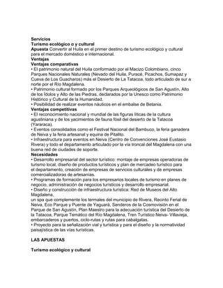 Servicios 
Turismo ecológico o y cultural 
Apuesta Convertir al Huila en el primer destino de turismo ecológico y cultural 
para el mercado doméstico e internacional. 
Ventajas 
Ventajas comparativas 
• El patrimonio natural del Huila conformado por el Macizo Colombiano, cinco 
Parques Nacionales Naturales (Nevado del Huila, Puracé, Picachos, Sumapaz y 
Cueva de Los Guacharos) más el Desierto de La Tatacoa, todo articulado de sur a 
norte por el Río Magdalena. 
• Patrimonio cultural formado por los Parques Arqueológicos de San Agustín, Alto 
de los Ídolos y Alto de las Piedras, declarados por la Unesco como Patrimonio 
Histórico y Cultural de la Humanidad. 
• Posibilidad de realizar eventos náuticos en el embalse de Betania. 
Ventajas competitivas 
• El reconocimiento nacional y mundial de las figuras líticas de la cultura 
agustiniana y de los yacimientos de fauna fósil del desierto de la Tatacoa 
(Yararaca). 
• Eventos consolidados como el Festival Nacional del Bambuco, la feria ganadera 
de Neiva y la feria artesanal y equina de Pitalito. 
• Infraestructura para eventos en Neiva (Centro de Convenciones José Eustasio 
Rivera) y todo el departamento articulado por la vía troncal del Magdalena con una 
buena red de ciudades de soporte. 
Necesidades 
• Desarrollo empresarial del sector turístico: montaje de empresas operadoras de 
turismo local, diseño de productos turísticos y plan de mercadeo turístico para 
el departamento, creación de empresas de servicios culturales y de empresas 
comercializadoras de artesanías. 
• Programas de formación para los empresarios locales de turismo en planes de 
negocio, administración de negocios turísticos y desarrollo empresarial. 
• Diseño y construcción de infraestructura turística: Red de Museos del Alto 
Magdalena, 
un spa que complemente los termales del municipio de Rivera, Recinto Ferial de 
Neiva, Eco Parque y Puente de Yaguará, Senderos de la Cosmovisión en el 
Parque de San Agustín, Plan Maestro para la adecuación turística del Desierto de 
la Tatacoa, Parque Temático del Río Magdalena, Tren Turístico Neiva- Villavieja, 
embarcaderos y puertos, ciclo-rutas y rutas para cabalgatas. 
• Proyecto para la señalización vial y turística y para el diseño y la normatividad 
paisajística de las vías turísticas. 
LAS APUESTAS 
Turismo ecológico y cultural 
 