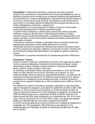 Necesidades • Ordenamiento territorial y protección del medio ambiente: 
programa de conservación y mejoramiento de las riberas del Magdalena y de sus 
afluentes; proyecto para el manejo de los corredores biológicos del departamento 
(Puracé-Guácharos; Cuenca del Magdalena); mejoramiento del espacio público en 
los centros urbanos de las zonas turísticas; recuperación y ordenamiento de la 
cuenca del río Las Ceibas; plantas de tratamiento de las aguas servidas que se 
vierten al Magdalena; prevención y mitigación de 
la desertificación en la cuenca baja del río Cabrera; involucrar la información 
turística del departamento en el sistema georreferenciado. 
• Capital humano: bilingüismo, cátedras para promover los valores culturales 
huilenses, programas de educación en administración hotelera y turística, 
formación de guías turísticos profesionales, capacitación en aseguramiento de la 
calidad, escuelas y centros de formación artesanal enfocadas al desarrollo de la 
creatividad y el diseño. 
• Información económica confiable y actualizada sobre la actividad turística del 
departamento (sistema de cuenta satélite del turismo en el Huila). 
• Desarrollo institucional: proyecto de ordenanza que regule la actividad turística 
del Huila, programa de seguridad, vigilancia y control para el sector, formación de 
los funcionarios públicos departamentales y municipales en gestión publica del 
turismo. 
• Implementar un programa de formación en asociatividad gremial e institucional. 
Comentario - Turismo 
El sector turístico comprende: prestadores de servicios como agencias de viajes y 
turismo, empresas dedicadas a la operación de actividades turísticas, hoteles, 
restaurantes, parques naturales, parques temáticos, empresas de transporte 
aéreo, marítimo, fluvial y terrestre, entre otros. 
En Colombia, la actividad turística representó en promedio un 2,3% del PIB entre 
1999 y el 2004; ese año tuvo el mayor crecimiento de la década. En esta 
tendencia positiva influyó la política de seguridad democrática y, en particular, las 
caravanas turísticas que generaron la confianza necesaria para que los viajeros 
colombianos se movilizaran por las carreteras del país. Lo anterior propició un 
aumento de la ocupación hotelera de un 40% promedio anual en 2000 a un 49,3% 
en 2004. 
Los ingresos por turismo en la balanza de pagos, registrados en las subcuentas 
viajes y transporte de pasajeros, ascendieron en septiembre de 2005 a US$ 1.069 
millones, un 12% por encima de los recibidos en el mismo período de 2004. El 
mayor incremento se observó en el rubro transporte de pasajeros, el cual pasó de 
US$ 229 millones entre enero y septiembre de 2004 a US$ 261 millones en el 
mismo período del 2005; esto corresponde a un crecimiento del 14%. En el rubro 
viajes, hubo un incremento del 11% entre 2004 y 2005, y se registraron ingresos 
totales por US$ 808 millones entre enero y septiembre de 200516. 
Un 44,6% de los prestadores de servicios turísticos son unidades de alojamiento y 
hospedaje; de 1.303 prestadores, 582 pertenecen a esa categoría. A los 
establecimientos de hospedaje, le siguen en importancia las agencias de viajes 
con un 32,46%. 
 