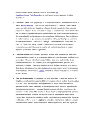 gran importancia a nivel nacional porque en el nacen los ríos 
Magdalena, Cauca, Patía,Caquetá por lo cual ha sido llamado la estrella fluvial de 
Colombia. 15 
 Cordillera Central: Es el eje principal de la orografía colombiana, en ella se encuentran el 
volcán Nevado del Huila, y los conjuntos volcánicos de los Coconucos. Esta cordillera 
separa los valles de los ríos Magdalena y Cauca. El volcán nevado del Huila presenta 
procesos de retroceso de sus casquetes de hielo y se caracteriza por ser un volcán activo 
que ha presentado procesos eruptivos reciente mente. De esta cordillera se desprende la 
Serranía de Las Minas, la cual desciende hasta el valle del Magdalena. Esta cordillera es 
de vital importancia ya que presenta una gran oferta hídrica, dando origen al nacimiento 
de los ríos Mazamorras, Quebrada La Yaguilga, Quebrada El Hígado, río La Plata, río 
Páez, río Yaguará, río Baché, río Aipe y río Patá entre otros, que surten agua para 
consumo humano, actividades agropecuarias a la población que habita la margen 
izquierda aguas abajo del Rio Magdalena.15 
 Cordillera Oriental: Esta cordillera representa el límite entre el relieve casi plano de la 
Amazonía y la Orinoquia y de la zona Andina. La barrera natural que esta cordillera forma 
genera gran influencia sobre fenómenos climáticos tales como la pluviosidad de su 
piedemonte oriental. Es una cordillera joven, de origen sedimentario, producto de la 
sedimentación marina y continental del cretáceo y del terciario. Se origina en el Macizo 
Colombiano, a la altura del municipio de Acevedose desprende un ramal montañoso que 
desciende hasta el municipio de Altamira formando el valle del río Suaza. En su recorrido 
de sur a Norte.15 
 Valle del río Magdalena: Corresponde a la parte baja, plana y cálida que bordea el río 
Magdalena en alturas inferiores a los 800 msnm, que se extiende hasta la desembocadura 
en el mar Caribe. En la zona sur del departamento en donde el relieve montañoso 
encajona el cauce del rió magdalena se encuentran pequeñas serranías alternadas por 
planicies de poca extensión y suaves ondulaciones, evidenciándose condiciones más 
húmedas y suelos fértiles. Más al norte en donde el valle se amplía conformado planicies 
ligeramente inclinadas formadas por la acumulación de materiales de origen aluvial 
transportados desde las dos cordilleras por las numerosas corrientes que bajan desde las 
cordilleras y confluyen en el río Magdalena. Estos depósitos han sido erodados por estas 
corrientes dando forma a las actuales formas del relieve (abanicos, terrazas, vegas), en 
 