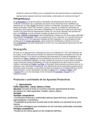 donde los suelos son fértiles y por su topografía han sido aprovechadas en explotaciones 
agropecuarias especial mente las mecanizadas y adecuadas con sistemas de riego.15 
Hidrografía[editar] 
El río Magdalena es el eje del sistema hidrográfico del departamento del Huila, donde 
confluyen numerosos ríos y quebradas que nacen en las divisorias de las cordilleras; se 
destacan los ríos Aipe, Baché, Bordones, Cabrera, Fortalecillas, Guarapas, Íquira, La Plata, 
Negro de Narváez, Páez, San Francisco, Suaza y Yaguará; en el Macizo Colombiano se 
encuentran varias lagunas, entre ellas La Magdalena, en donde tiene origen el río del mismo 
nombre.5 De igual forma el departamento cuenta con una de las represas más grandes del 
país, la de Betania, la cual comparte el espejo de agua con los municipios 
del Hobo, Yaguará yCampoalegre. Esta hidroeléctrica y represa es uno de los lagos artificiales 
más grandes de Colombia, cubre una superficie de 70 km cuadrados. Su volumen total es de 
1.971 millones de m³ con capacidad instalada de 540 megavatios. En la actualidad se está 
construyendo la represa del Quimbo, aguas arriba de la de Betania y también en el curso 
del río Magdalena, que será inaugurada en el 2014 con una capacidad de generación de 400 
megavatios. 
Demografía 
El Huila, es un departamento multiracial que tiene una población de 1.011.418 habitantes de 
los cuales, un 601.429 personas habitan en cabeceras municipales y 409.989 en el resto del 
territorio Huilense.19 La mayoría de población está asentada en el valle del Magdalena, con 
epicentros en Neiva y Garzón por las posibilidades que brinda la economía agrícola de tipo 
comercial, la explotación petrolera, la mejor dotación de servicios y los ejes viales conectados 
al eje central que bordea el Magdalena. El resto de poblaciones se ubica sobre el cinturón 
cafetero, sobresaliendo Pitalito y La Plata, la Subregión Norte presenta una disminución en su 
población rural, atribuible principalmente a las alteraciones de las actividades agropecuarias y 
petroleras sobre el paisaje. La densidad promedio de población en el Departamento es de 50 
habitantes/km2, con las densidades más altas en Neiva (231), Timaná y Pitalito (129) 
y Garzón (89), y con las más bajas en los municipios de Colombia y Teruel (6 y 10, 
respectivamente). 
Productos o actividades de las Apuestas Productivas 
1. Agroindustria 
Cafés especiales , cacao, tabaco y frutas 
Apuesta Convertir al Huila en el primer productor agroindustrial de base 
tecnológica en cafés especiales, frutales, cacao y tabaco. 
Ventajas 
Ventajas comparativas 
• Condiciones biofísicas y ambientales óptimas (pisos térmicos, condiciones 
agroecológicas, microclimas). 
• Posibilidad de producción durante todo el año debido a la ubicación en la zona 
tropical. 
• Ubicación estratégica para conectarse con los mercados potenciales nacionales. 
Ventajas competitivas 
• Existencia de cultura agraria en los renglones definidos. 
 