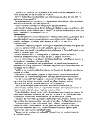 • La diversidad y calidad de los productos del departamento, en especial en los 
cafés especiales, en los frutales y en el tabaco. 
• El nivel de tecnificación alcanzado para el proceso productivo del café (81,4% 
recibe esa denominación). 
• Experiencia en el proceso de producción y comercialización de cafés especiales 
e incursión en la línea de cafés orgánicos. 
• Reconocimiento internacional de la calidad del café del Huila. 
• La inclusión de la agricultura dentro de las actividades que apoyan entidades del 
orden nacional e internacional, como Usaid, Promacizo y otras organizaciones que 
están promoviendo la producción limpia. 
Necesidades 
• Fomentar el empresarismo: formación de líderes empresariales, promoción de la 
asociatividad entre pequeños productores, acompañamiento institucional a la 
gestión, ruedas de negocios y alianzas para acceder a los mercados 
internacionales. 
• Conformar e implantar paquetes tecnológicos sostenibles diferenciados para todo 
el proceso agroindustrial: producción, cosecha y poscosecha. 
• Sistema de información integral georreferenciado para la Apuesta Productiva que 
facilite la toma de decisiones. 
• Política de estímulos a la investigación, el desarrollo y la innovación con 
incentivos a la tecnificación a lo largo de toda la cadena productiva. 
• Innovar y diversificar los productos del cacao, las frutas y el café para atender la 
demanda con estándares internacionales. 
• Identificar las barreras actuales y potenciales para las frutas en materia de 
medidas sanitarias y fitosanitarias, con el fin de garantizar el acceso efectivo a los 
mercados internacionales. 
• Facilitar a los productores la obtención de certificaciones de calidad y de buenas 
práctica agrícolas. 
• Investigación en biotecnología para el mejoramiento de la productividad de 
acuerdo con las condiciones regionales y los requerimientos internacionales. 
• Red de cooperación técnica para el acceso en biotecnología vegetal y animal 
para garantizar acceso a material vegetal, semillas mejoradas y otras. 
• Trazabilidad9 y estándares de inocuidad de los productos. 
• Certificados de origen para los frutales, en especial para la chulupa. 
La trazabilidad permite hacer un seguimiento detallado de un producto desde el 
origen de sus materias primas hasta su consumo final. 
• Sostenibilidad ambiental: conservación de ecosistemas estratégicos, manejo de 
cuencas hidrográficas, reforestación, rotación de cultivos, uso de los suelos de 
acuerdo con su vocación, modernización de las técnicas de cultivos. 
• Proyectos de productos orgánicos en cafés especiales, frutales, cacao y tabaco. 
Esto implica desintoxicar suelos y seleccionar semillas y fertilizantes orgánicos. 
• Equipamiento productivo: sistemas de riesgo, plantas de procesamiento y 
comercialización, beneficiaderos de café, jardines patronales y clonales para 
producción de semilla de cacao, centro de control de calidad y planta para 
tratamientos cuarentenario para los frutales. 
• Plan de buenas practicas agrícolas (GPA) para todos los productores de la 
Apuesta Productiva. 
 